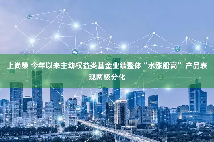 上尚策 今年以来主动权益类基金业绩整体“水涨船高” 产品表现两极分化