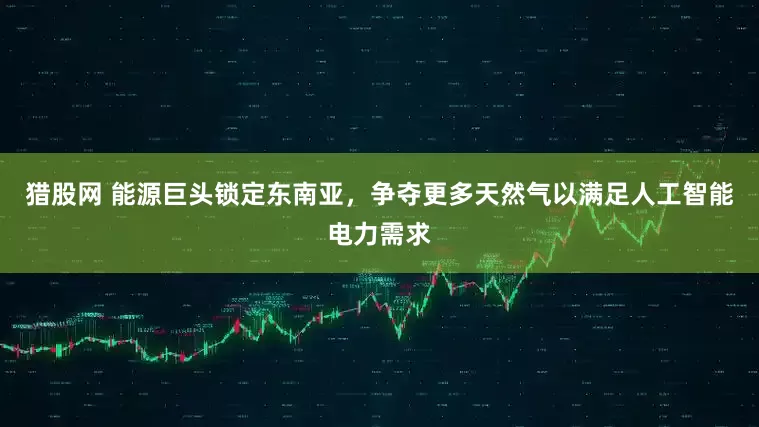 猎股网 能源巨头锁定东南亚，争夺更多天然气以满足人工智能电力需求