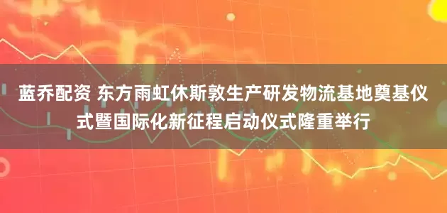 蓝乔配资 东方雨虹休斯敦生产研发物流基地奠基仪式暨国际化新征程启动仪式隆重举行