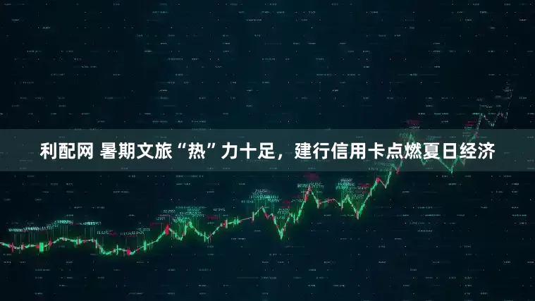 利配网 暑期文旅“热”力十足，建行信用卡点燃夏日经济