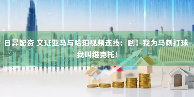 日昇配资 文班亚马与哈珀视频连线：哟！我为马刺打球 我叫维克托！