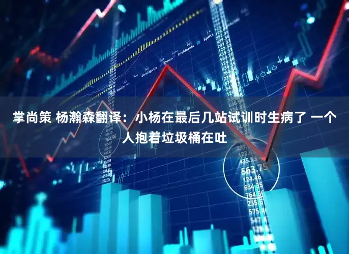 掌尚策 杨瀚森翻译：小杨在最后几站试训时生病了 一个人抱着垃圾桶在吐