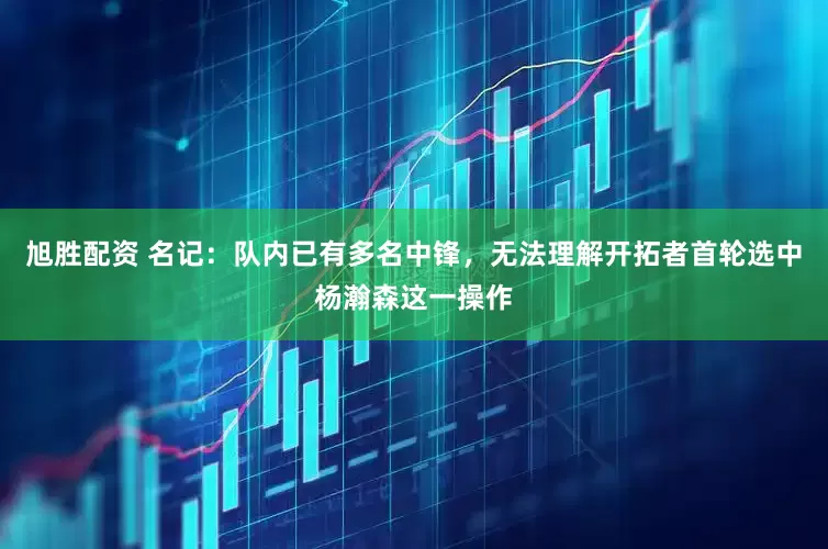 旭胜配资 名记：队内已有多名中锋，无法理解开拓者首轮选中杨瀚森这一操作