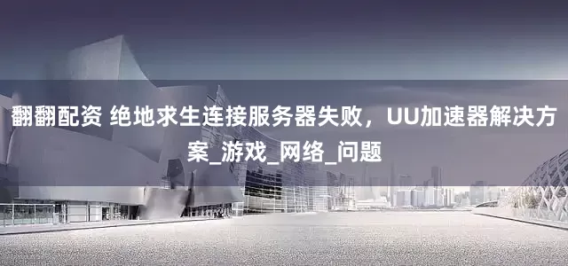 翻翻配资 绝地求生连接服务器失败，UU加速器解决方案_游戏_网络_问题