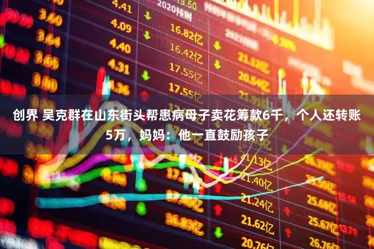 创界 吴克群在山东街头帮患病母子卖花筹款6千，个人还转账5万，妈妈：他一直鼓励孩子