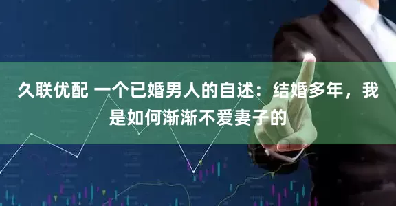 久联优配 一个已婚男人的自述：结婚多年，我是如何渐渐不爱妻子的