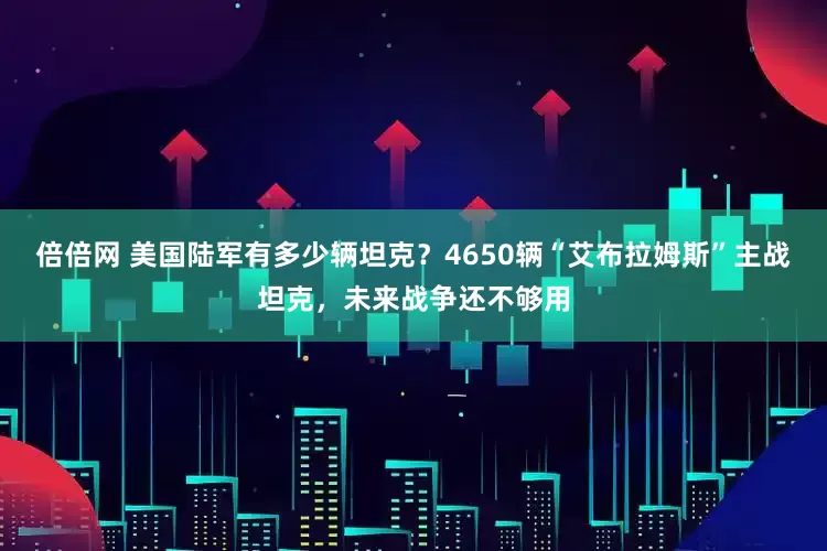 倍倍网 美国陆军有多少辆坦克？4650辆“艾布拉姆斯”主战坦克，未来战争还不够用