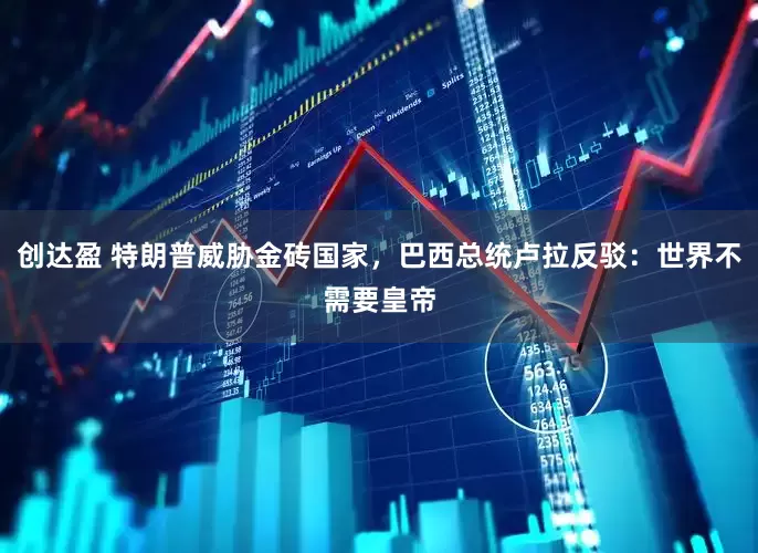 创达盈 特朗普威胁金砖国家，巴西总统卢拉反驳：世界不需要皇帝