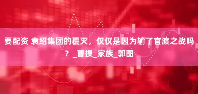要配资 袁绍集团的覆灭，仅仅是因为输了官渡之战吗？_曹操_家族_郭图