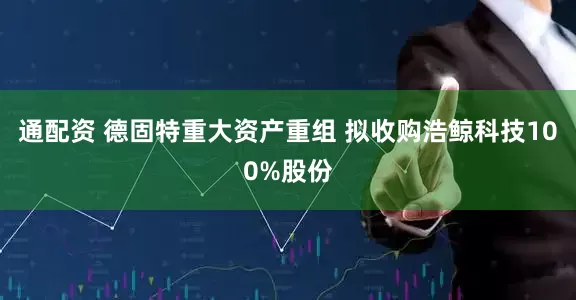 通配资 德固特重大资产重组 拟收购浩鲸科技100%股份