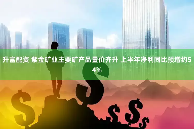 升富配资 紫金矿业主要矿产品量价齐升 上半年净利同比预增约54%