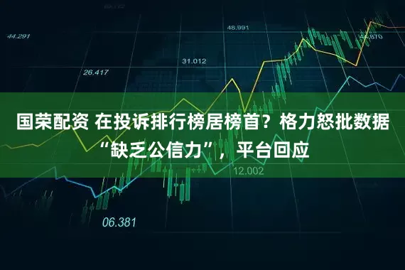 国荣配资 在投诉排行榜居榜首？格力怒批数据“缺乏公信力”，平台回应