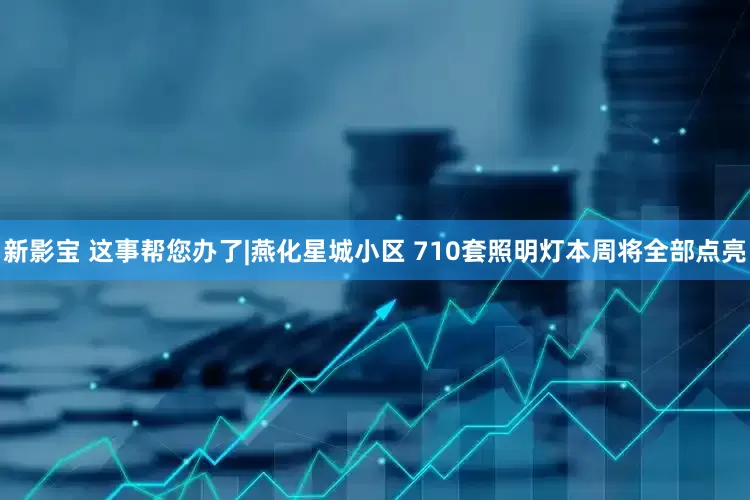 新影宝 这事帮您办了|燕化星城小区 710套照明灯本周将全部点亮