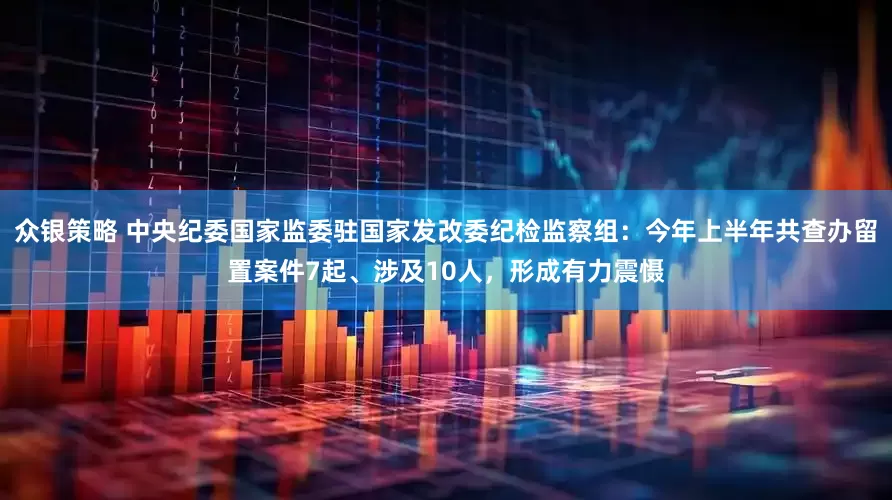 众银策略 中央纪委国家监委驻国家发改委纪检监察组：今年上半年共查办留置案件7起、涉及10人，形成有力震慑