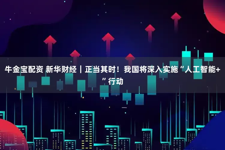 牛金宝配资 新华财经｜正当其时！我国将深入实施“人工智能+”行动