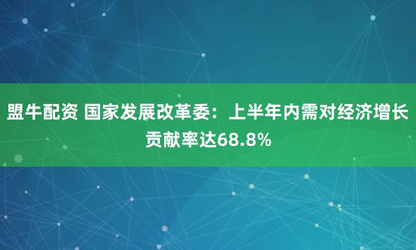 盟牛配资 国家发展改革委：上半年内需对经济增长贡献率达68.8%