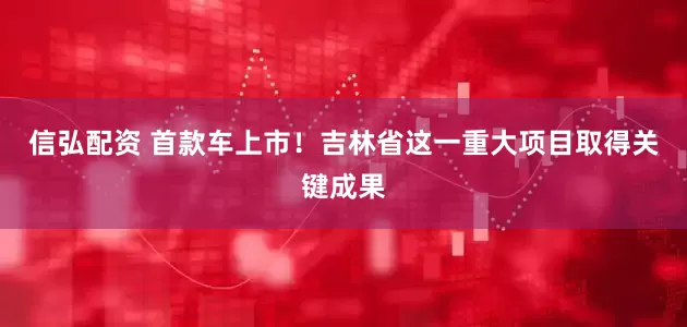 信弘配资 首款车上市！吉林省这一重大项目取得关键成果