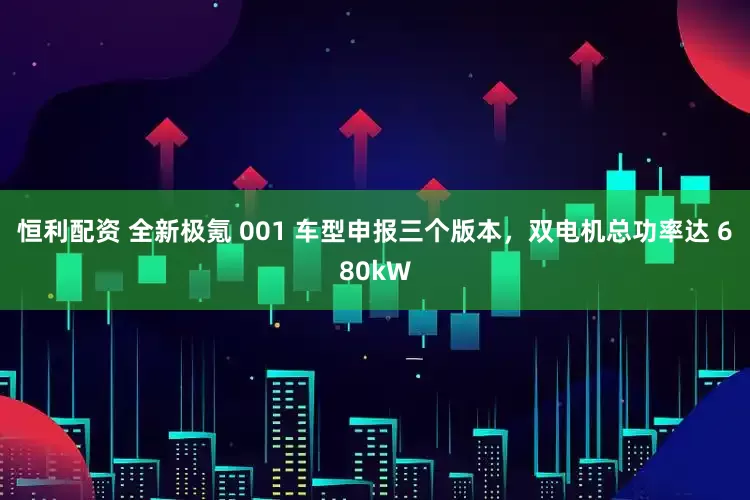 恒利配资 全新极氪 001 车型申报三个版本，双电机总功率达 680kW