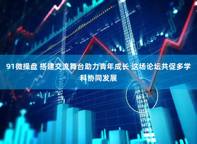 91微操盘 搭建交流舞台助力青年成长 这场论坛共促多学科协同发展