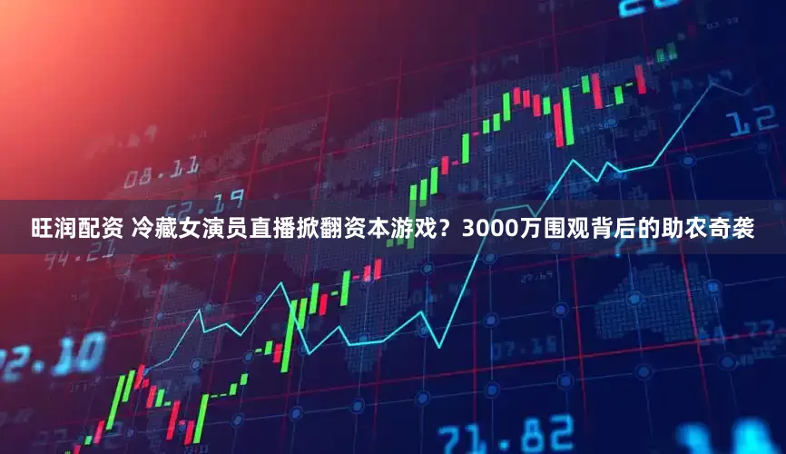 旺润配资 冷藏女演员直播掀翻资本游戏？3000万围观背后的助农奇袭