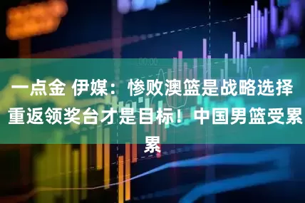 一点金 伊媒：惨败澳篮是战略选择 重返领奖台才是目标！中国男篮受累