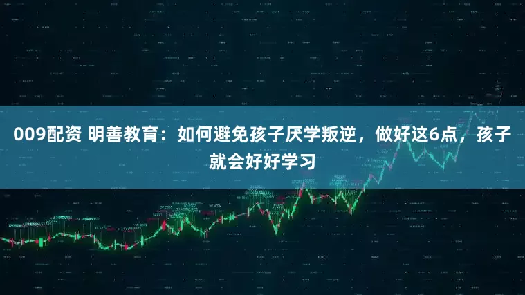 009配资 明善教育：如何避免孩子厌学叛逆，做好这6点，孩子就会好好学习