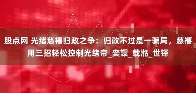 股点网 光绪慈禧归政之争：归政不过是一骗局，慈禧用三招轻松控制光绪帝_奕譞_载湉_世铎
