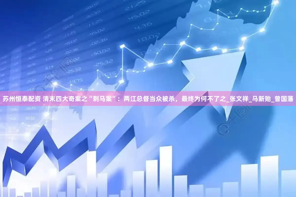 苏州恒泰配资 清末四大奇案之“刺马案”：两江总督当众被杀，最终为何不了之_张文祥_马新贻_曾国藩