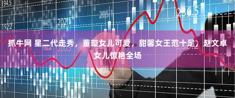 抓牛网 星二代走秀，董璇女儿可爱，甜馨女王范十足，赵文卓女儿惊艳全场