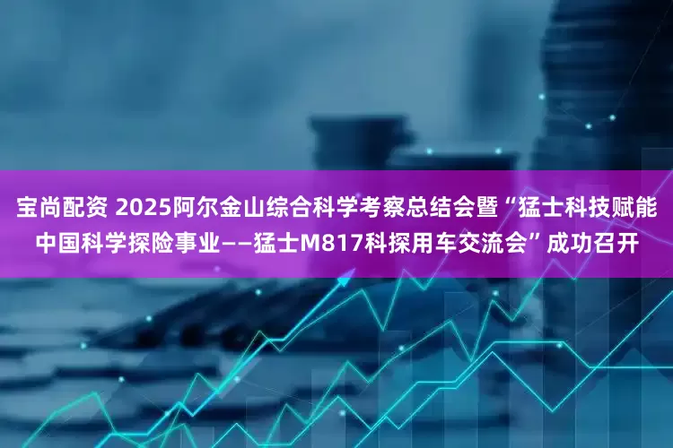 宝尚配资 2025阿尔金山综合科学考察总结会暨“猛士科技赋能中国科学探险事业——猛士M817科探用车交流会”成功召开
