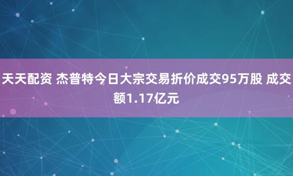 天天配资 杰普特今日大宗交易折价成交95万股 成交额1.17亿元