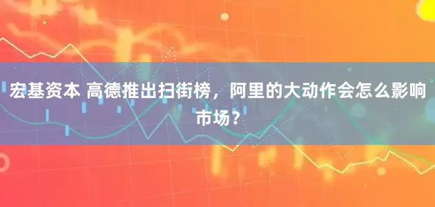 宏基资本 高德推出扫街榜，阿里的大动作会怎么影响市场？