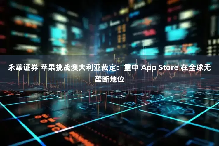 永華证券 苹果挑战澳大利亚裁定：重申 App Store 在全球无垄断地位