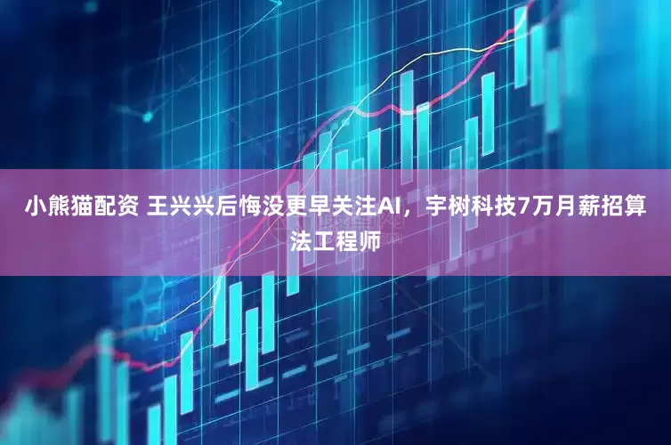 小熊猫配资 王兴兴后悔没更早关注AI，宇树科技7万月薪招算法工程师