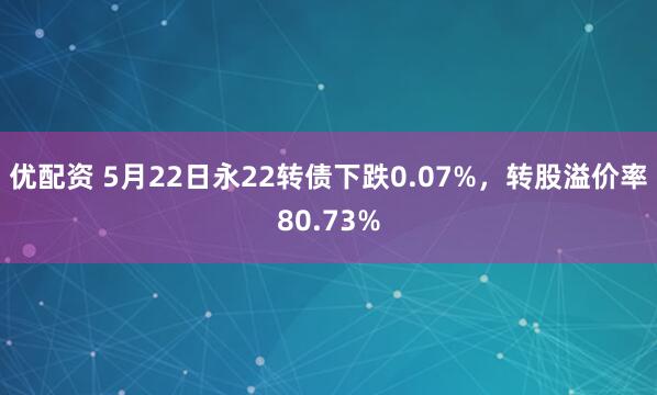 优配资 5月22日永22转债下跌0.07%，转股溢价率80.73%
