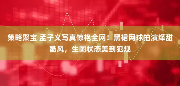 策略聚宝 孟子义写真惊艳全网！黑裙网球拍演绎甜酷风，生图状态美到犯规