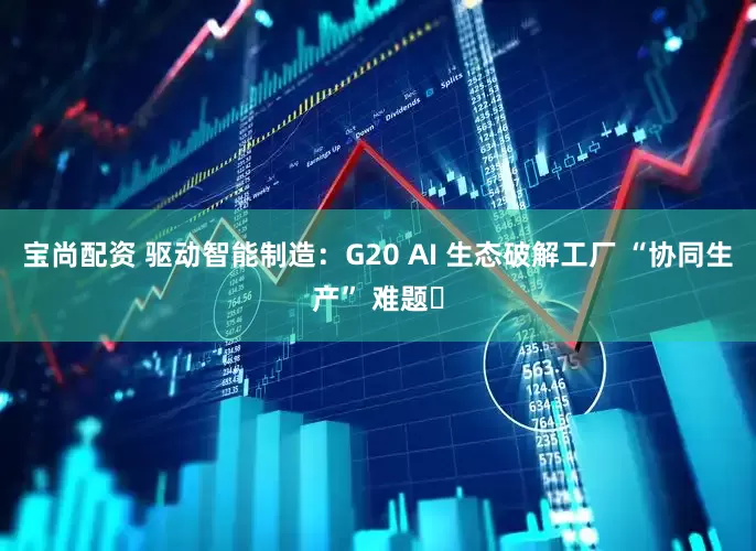 宝尚配资 驱动智能制造:G20 AI 生态破解工厂 “协同生产” 难题