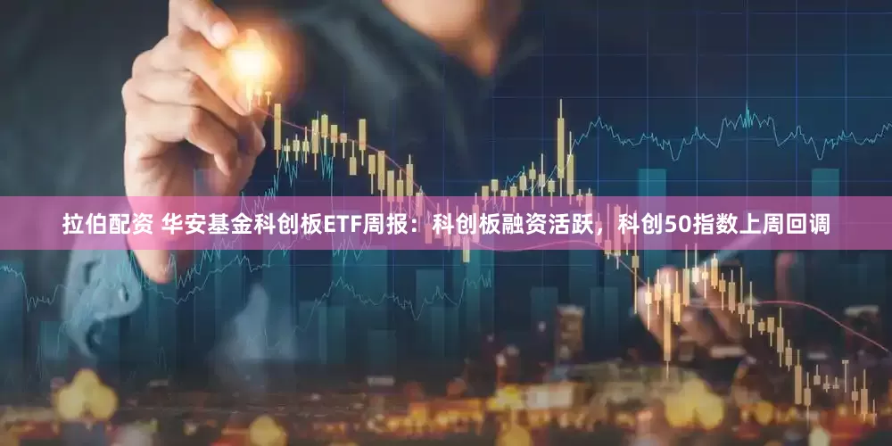 拉伯配资 华安基金科创板ETF周报：科创板融资活跃，科创50指数上周回调