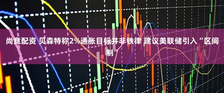 尚竞配资 贝森特称2%通胀目标并非铁律 建议美联储引入“区间制”