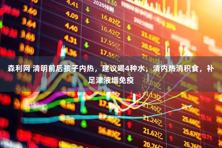 森利网 清明前后孩子内热，建议喝4种水，清内热消积食，补足津液增免疫
