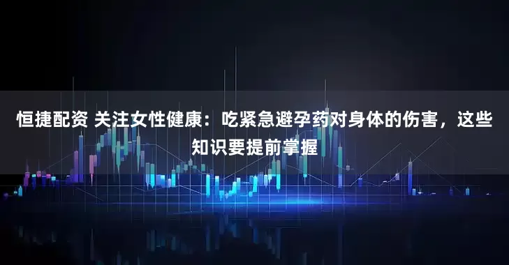 恒捷配资 关注女性健康：吃紧急避孕药对身体的伤害，这些知识要提前掌握