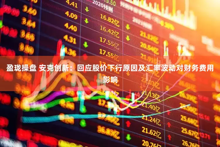 盈珑操盘 安克创新：回应股价下行原因及汇率波动对财务费用影响